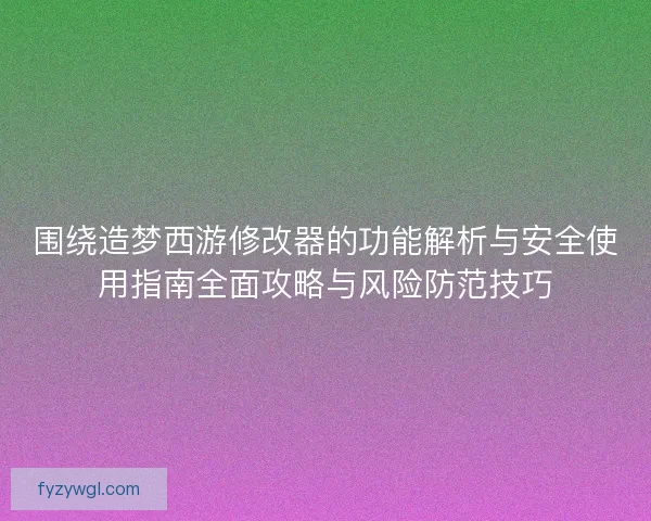 围绕造梦西游修改器的功能解析与安全使用指南全面攻略与风险防范技巧