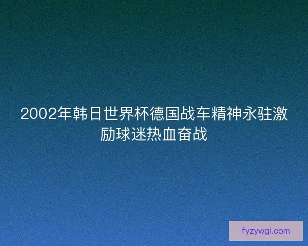 2002年韩日世界杯德国战车精神永驻激励球迷热血奋战 2002年韩日世界杯德国战车精神永驻激励球迷热血奋战