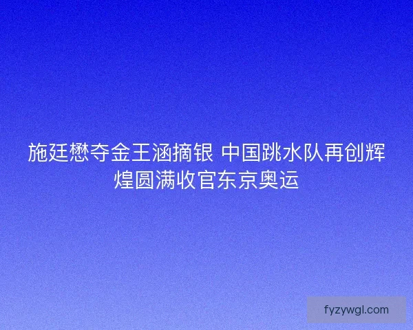 施廷懋夺金王涵摘银 中国跳水队再创辉煌圆满收官东京奥运