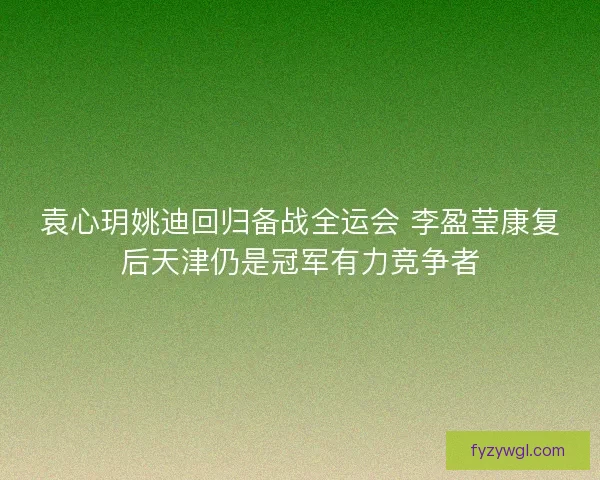 袁心玥姚迪回归备战全运会 李盈莹康复后天津仍是冠军有力竞争者