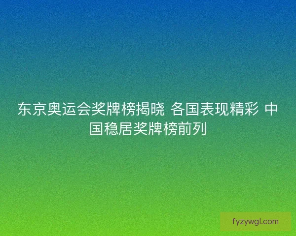 东京奥运会奖牌榜揭晓 各国表现精彩 中国稳居奖牌榜前列