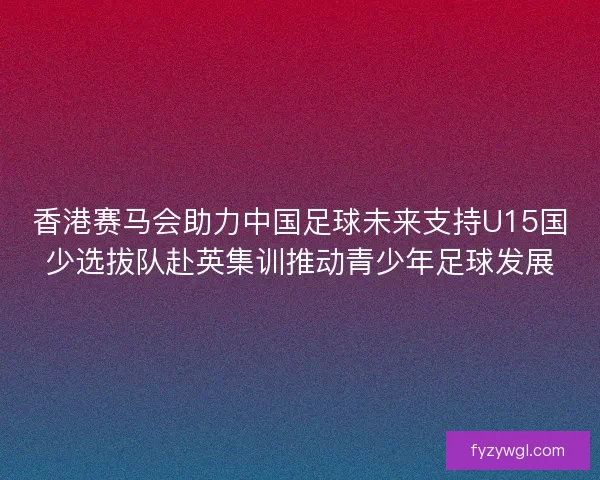 香港赛马会助力中国足球未来支持U15国少选拔队赴英集训推动青少年足球发展