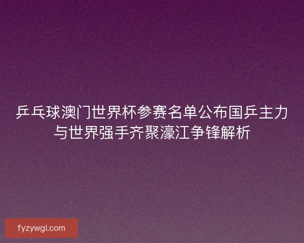乒乓球澳门世界杯参赛名单公布国乒主力与世界强手齐聚濠江争锋解析