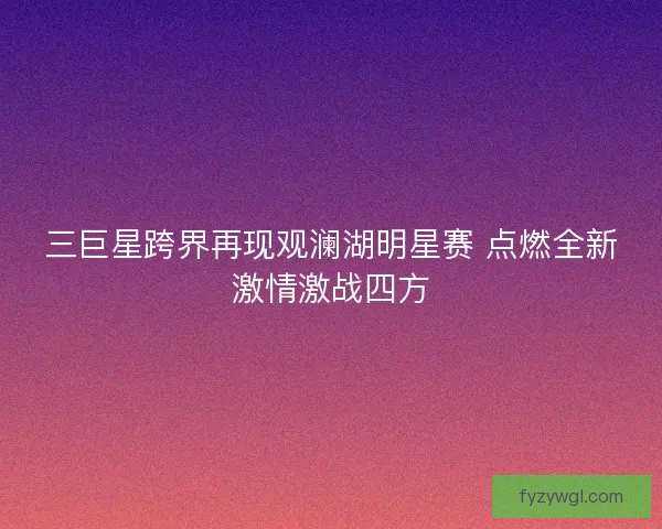 三巨星跨界再现观澜湖明星赛 点燃全新激情激战四方 三巨星跨界再现观澜湖明星赛 点燃全新激情激战四方