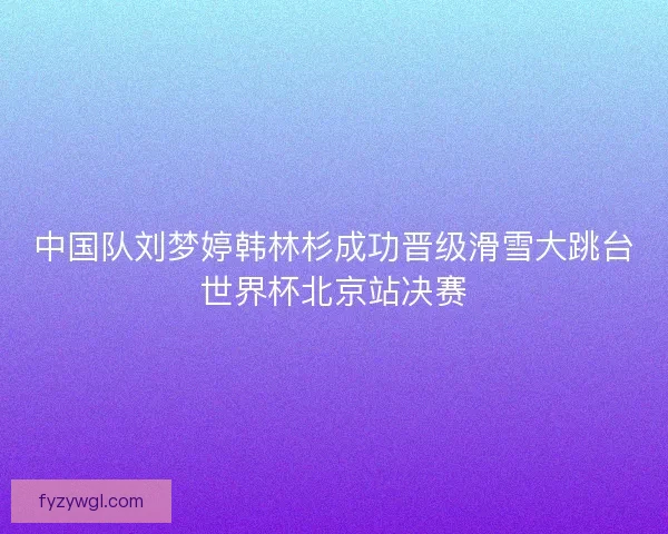 中国队刘梦婷韩林杉成功晋级滑雪大跳台世界杯北京站决赛