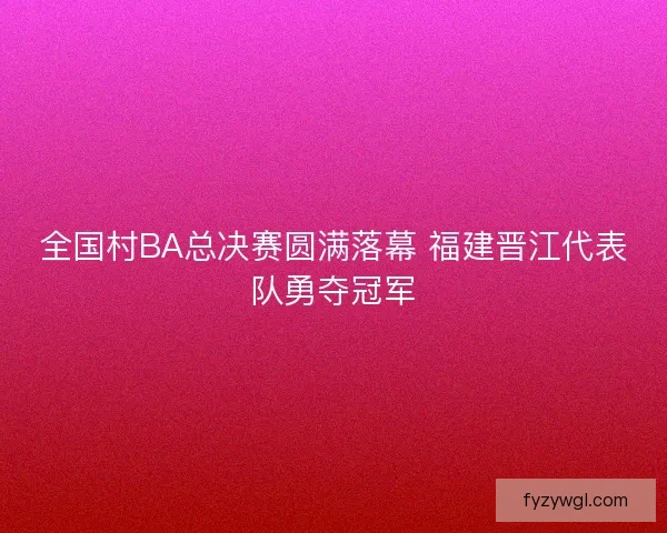 全国村BA总决赛圆满落幕 福建晋江代表队勇夺冠军 全国村BA总决赛圆满落幕 福建晋江代表队勇夺冠军