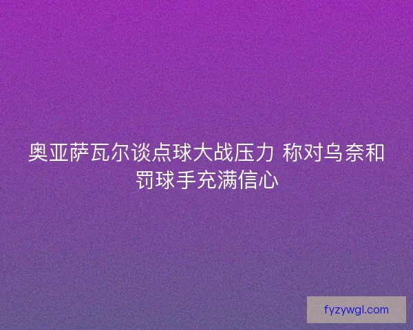 奥亚萨瓦尔谈点球大战压力 称对乌奈和罚球手充满信心