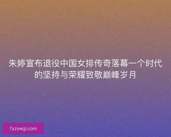 朱婷宣布退役中国女排传奇落幕一个时代的坚持与荣耀致敬巅峰岁月