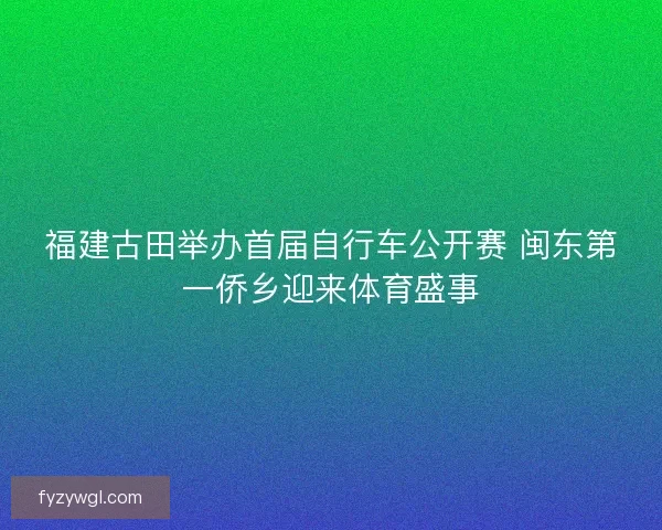 福建古田举办首届自行车公开赛 闽东第一侨乡迎来体育盛事