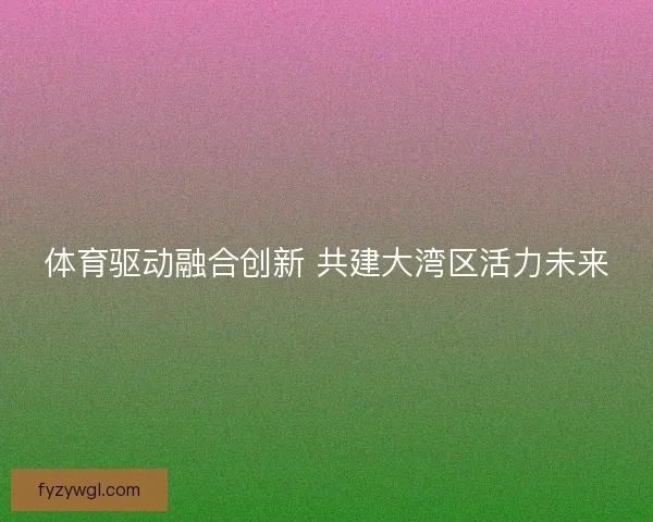 体育驱动融合创新 共建大湾区活力未来