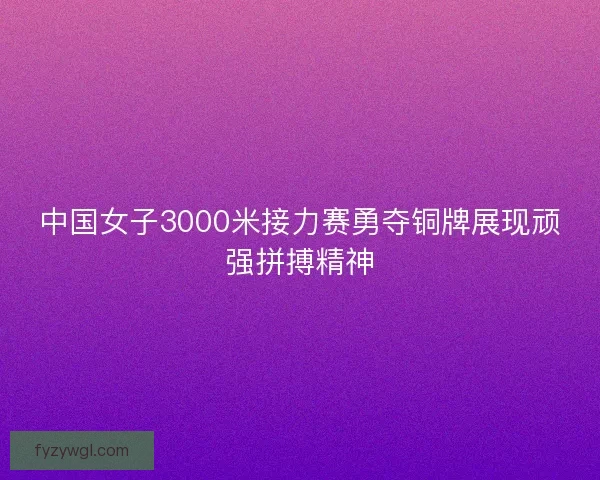 中国女子3000米接力赛勇夺铜牌展现顽强拼搏精神