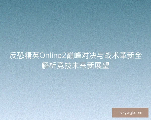 反恐精英Online2巅峰对决与战术革新全解析竞技未来新展望 反恐精英Online2巅峰对决与战术革新全解析竞技未来新展望