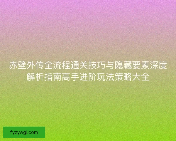 赤壁外传全流程通关技巧与隐藏要素深度解析指南高手进阶玩法策略大全