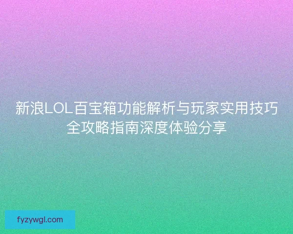 新浪LOL百宝箱功能解析与玩家实用技巧全攻略指南深度体验分享 新浪LOL百宝箱功能解析与玩家实用技巧全攻略指南深度体验分享