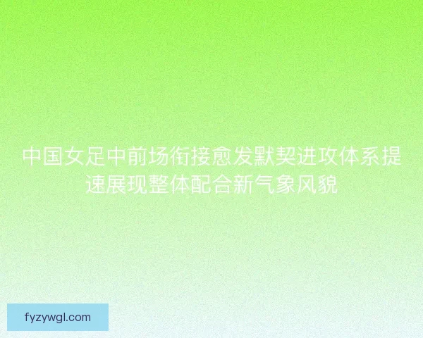 中国女足中前场衔接愈发默契进攻体系提速展现整体配合新气象风貌