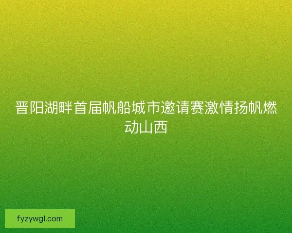 晋阳湖畔首届帆船城市邀请赛激情扬帆燃动山西