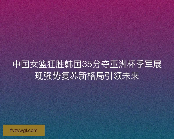 中国女篮狂胜韩国35分夺亚洲杯季军展现强势复苏新格局引领未来