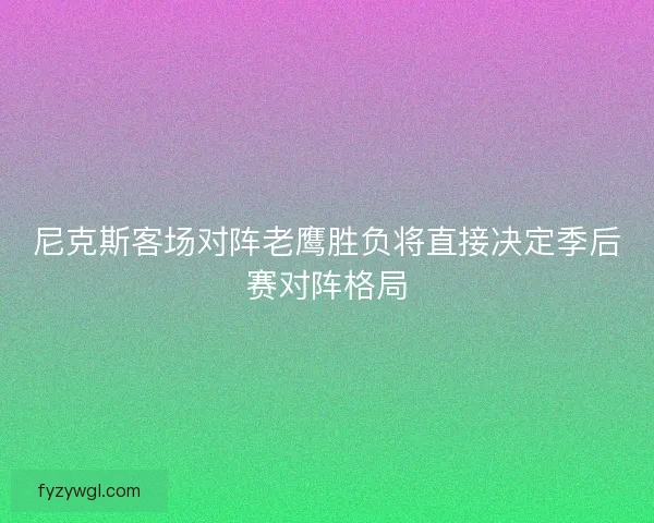 尼克斯客场对阵老鹰胜负将直接决定季后赛对阵格局