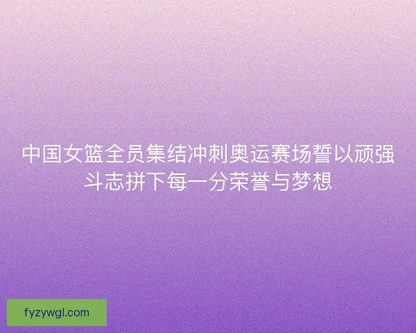 中国女篮全员集结冲刺奥运赛场誓以顽强斗志拼下每一分荣誉与梦想