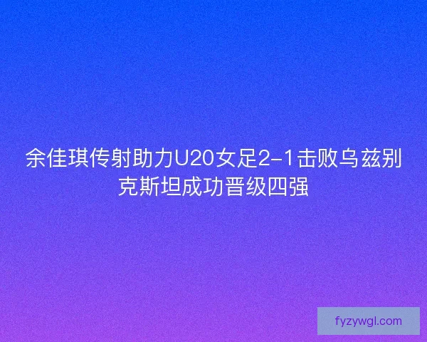 余佳琪传射助力U20女足2-1击败乌兹别克斯坦成功晋级四强 余佳琪传射助力U20女足2-1击败乌兹别克斯坦成功晋级四强