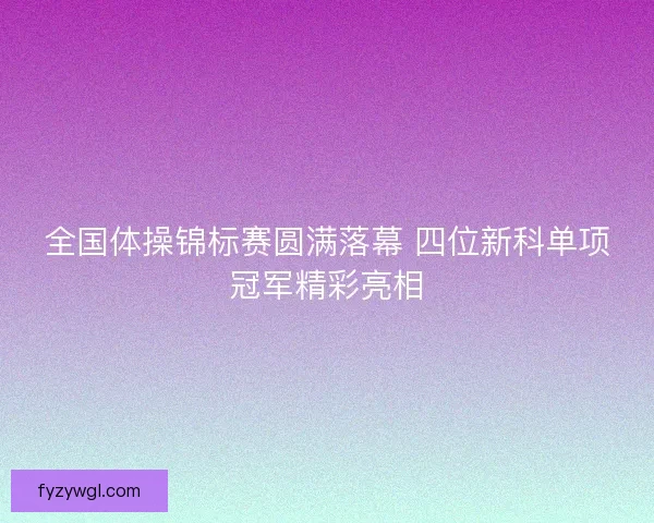 全国体操锦标赛圆满落幕 四位新科单项冠军精彩亮相 全国体操锦标赛圆满落幕 四位新科单项冠军精彩亮相