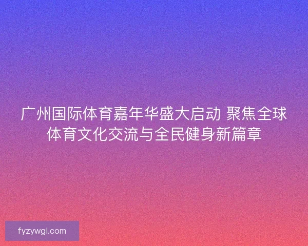 广州国际体育嘉年华盛大启动 聚焦全球体育文化交流与全民健身新篇章 广州国际体育嘉年华盛大启动 聚焦全球体育文化交流与全民健身新篇章