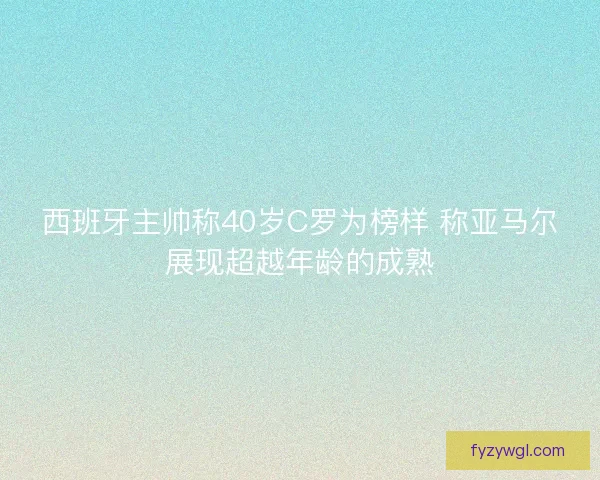 西班牙主帅称40岁C罗为榜样 称亚马尔展现超越年龄的成熟