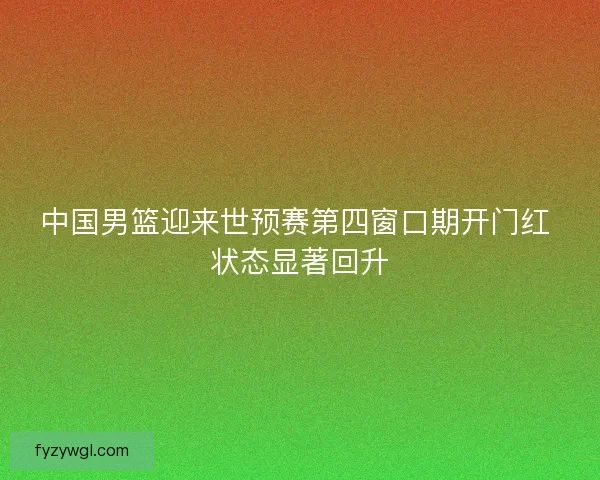 中国男篮迎来世预赛第四窗口期开门红 状态显著回升 中国男篮迎来世预赛第四窗口期开门红 状态显著回升