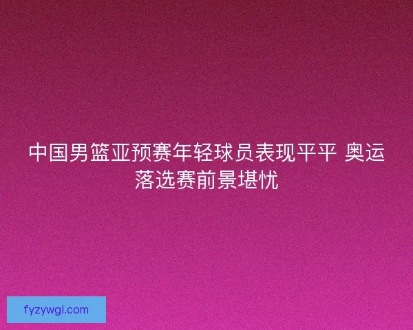 中国男篮亚预赛年轻球员表现平平 奥运落选赛前景堪忧 中国男篮亚预赛年轻球员表现平平 奥运落选赛前景堪忧